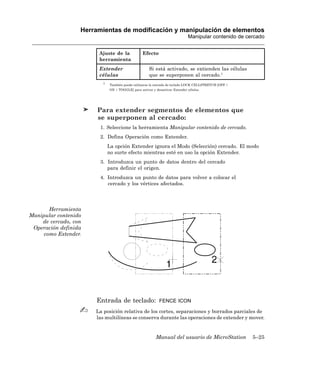 Herramientas de modificación y manipulación de elementos
                                                                             Manipular contenido de cercado


                       Ajuste de la              Efecto
                       herramienta
                       Extender                      Si está activado, se extienden las células
                       células                       que se superponen al cercado.1
                         1
                              También puede utilizarse la entrada de teclado LOCK CELLSTRETCH [OFF |
                             ON | TOGGLE] para activar y desactivar Extender células.




                       Para extender segmentos de elementos que
                       se superponen al cercado:
                        1. Seleccione la herramienta Manipular contenido de cercado.
                        2. Defina Operación como Extender.
                             La opción Extender ignora el Modo (Selección) cercado. El modo
                             no surte efecto mientras esté en uso la opción Extender.
                        3. Introduzca un punto de datos dentro del cercado
                           para definir el origen.
                        4. Introduzca un punto de datos para volver a colocar el
                           cercado y los vértices afectados.




       Herramienta
Manipular contenido
    de cercado, con
 Operación definida
     como Extender.




                      Entrada de teclado:                  FENCE ICON

                      La posición relativa de los cortes, separaciones y borrados parciales de
                      las multilíneas se conserva durante las operaciones de extender y mover.


                                                         Manual del usuario de MicroStation            5–25
 