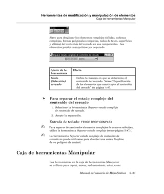 Herramientas de modificación y manipulación de elementos
                                                   Caja de herramientas Manipular




             Sirve para desglosar los elementos complejos (células, cadenas
             complejas, formas poligonales complejas, nodos de texto, superficies
             y sólidos) del contenido del cercado en sus componentes. Los
             elementos pueden manipularse por separado.




              Ajuste de la      Efecto
              herramienta
              Modo                 Define la manera en que se determina el
              (Selección)          contenido del cercado. Véase “Especificación
              cercado              de los elementos que constituyen el contenido
                                   del cercado” en página 4-87.



              Para separar el estado complejo del
              contenido del cercado
               1. Seleccione la herramienta Separar estado complejo
                  de contenido de cercado.
               2. Acepte la separación.

             Entrada de teclado:       FENCE DROP COMPLEX

             Para separar determinados elementos complejos de manera selectiva,
             utilice la herramienta Separar estado complejo (vease página 5-87) .

             La herramienta Separar estado complejo de contenido de
             cercado no puede utilizarse para disociar una curva B-spline
             de su polígono de control.



Caja de herramientas Manipular
             Las herramientas en la caja de herramientas Manipular
             se utilizan para copiar, mover, redimensionar, rotar, crear


                                      Manual del usuario de MicroStation       5–27
 