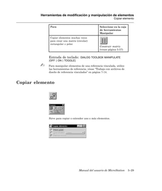 Herramientas de modificación y manipulación de elementos
                                                                  Copiar elemento


              Para                                    Seleccione en la caja
                                                      de herramientas
                                                      Manipular
              Copiar elementos muchas veces
              para crear una matriz (circular)
              rectangular o polar.
                                                      Construir matriz
                                                      (vease página 5-57)


             Entrada de teclado:       DIALOG TOOLBOX MANIPULATE
             [OFF | ON | TOGGLE]

             Para manipular elementos de una referencia vinculada, utilice
             las herramientas de referencia; véase “Trabajo con archivos de
             diseño de referencia vinculados” en página 7-14.



Copiar elemento




             Sirve para copiar o extender uno o más elementos.




                                      Manual del usuario de MicroStation      5–29
 