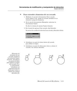 Herramientas de modificación y manipulación de elementos
                                                                                 Copiar elemento



                           Para extender elementos de un cercado
                            1. Mediante el uso de la herramienta Poner cercado
                               (vease página 5-16) , ponga un cercado alrededor de un
                               elemento o grupo de elementos.
                            2. En la caja de herramientas Manipular, seleccione la
                               herramienta Copiar.
                              Se abre la ventana de ajustes Copiar elemento.
                            3. En el menú de opciones Usar cercado, elija Extender.
                              Se activan las casillas de selección Usar cercado y Extender células.




                            4. Introduzca un punto de datos dentro del cercado
                               para definir el origen.
                            5. Introduzca un punto de datos para volver a colocar el
                               cercado y los vértices afectados.




          Extensión de
      elementos de un
   cercado usando la
 herramienta Copiar
elemento. Introduzca
   un punto de datos
para definir el origen
     del cercado (1) y,
       a continuación,
        introduzca un
    segundo punto de
  datos para volver a
   colocar los vértices
         afectados (2).




                                                   Manual del usuario de MicroStation        5–31
 
