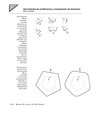 Herramientas de modificación y manipulación de elementos
                 Mover paralelo


         Herramienta
                 Mover
              paralelo.
                Arriba:
         Definción de
          la distancia
        con un punto
              de datos
            (Distancia
         desactivado)
            y modo de
           separación
        definido en A
             escuadra.
                 Abajo:
             Distancia
          se introduce
           por teclado
            (Distancia
             activado).
                En las
        ilustraciones,
          Hacer copia
         se encuentra
              activado.


       Comparación
        del uso de la
        herramienta
               Mover
             paralelo
         con el modo
       de separación
          definido en
          A escuadra
        (izquierda) y
         Redondeado
           (derecha).




5–36   Manual del usuario de MicroStation
 