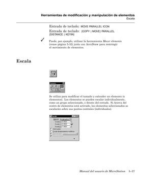 Herramientas de modificación y manipulación de elementos
                                                                            Escala

             Entrada de teclado:       MOVE PARALLEL ICON
             Entrada de teclado:       [COPY | MOVE] PARALLEL
             [DISTANCE | KEYIN]

             Puede, por ejemplo, utilizar la herramienta Mover elemento
             (vease página 5-32) junto con AccuDraw para restringir
             el movimiento de elementos.




Escala




             Se utiliza para modificar el tamaño y extender un elemento (o
             elementos). Los elementos se pueden escalar individualmente,
             como un grupo seleccionado, o dentro del cercado. Si Acerca del
             centro de elementos está activado, los elementos seleccionados se
             escalarán sobre sus puntos centrales (individuales).




                                     Manual del usuario de MicroStation          5–37
 