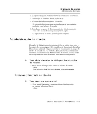 El sistema de niveles
                                                             Administración de niveles

               2. Asegúrese de que la herramienta Usar cercado está desactivada.
               3. Identifique el elemento (vease página 4-2) .
               4. Cambie el nivel (vease página 2-2) activo.
                  El nuevo nivel activo se mostrará en la caja de herramientas
                  Atributos y en la barra de estado.
               5. Introduzca un punto de datos en cualquier sitio de cualquier
                  vista salvo en un elemento para aceptar la copia.
                  La copia está en la misma posición que el original.


Administración de niveles

              El cuadro de diálogo Administrador de niveles se utiliza para crear y
              borrar niveles (vease página 2-11) , modificar atributos de nivel y definir
              filtros (vease página 2-16) para controlar la visualización de grupos de
              niveles de acuerdo con sus atributos. Para obtener más información
              acerca del cuadro de diálogo Administrador de niveles, véase “Cuadro
              de diálogo Administrador de niveles” en el Manual de referencia.


              Para abrir el cuadro de diálogo Administrador
              de niveles
               1. Haga clic en el campo Nivel activo de la barra de estado.
                  o bien
                  En el submenú Nivel del menú Ajustes, elija Administrador.


   Creación y borrado de niveles

              Para crear un nuevo nivel
               1. En el menú Niveles del cuadro de diálogo Administrador
                  de niveles, seleccione Nuevo.
                  o bien




                                        Manual del usuario de MicroStation         2–11
 