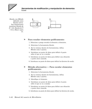 Herramientas de modificación y manipulación de elementos
                 Escala




 Escala, con Método
      definido como
      Escala activa.
   Las ilustraciones
muestran Escala de
X = 2.0, Escala de Y
 = 0.5 y Hacer copia
                 en.




                          Para escalar elementos gráficamente:
                          1. Seleccione o ponga cercado al elemento o elementos.
                          2. Seleccione la herramienta Escala.
                          3. En la ventana Ajustes de herramientas, defina
                             Método como 3 puntos.
                          4. Introduzca un punto de datos para definir el punto
                             sobre el que se va a escalar.
                          5. Introduzca un punto de datos para definir una ubicación
                             o punto clave conocido.
                          6. Introduzca un punto de datos para definir los factores de escala.


                          Método alternativo — Para escalar elementos
                          gráficamente:
                          1. Seleccione la herramienta Escala.
                          2. En la ventana Ajustes de herramientas, defina
                             Método como 3 puntos.
                          3. Identifique el elemento.
                          4. Introduzca un punto de datos para definir el punto
                             sobre el que se va a escalar.
                          5. Introduzca un punto de datos para definir una ubicación
                             o punto clave conocido.
                          6. Introduzca un punto de datos para definir los factores de escala.



5–40   Manual del usuario de MicroStation
 