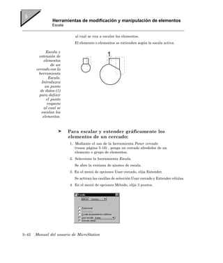 Herramientas de modificación y manipulación de elementos
                Escala


                            al cual se van a escalar los elementos.
                           El elemento o elementos se extienden según la escala activa.

             Escala y
         extensión de
            elementos
                 de un
       cercado con la
        herramienta
               Escala.
          Introduzca
             un punto
         de datos (1)
         para definir
              el punto
              respecto
            al cual se
          escalan los
           elementos.



                         Para escalar y extender gráficamente los
                         elementos de un cercado:
                         1. Mediante el uso de la herramienta Poner cercado
                            (vease página 5-16) , ponga un cercado alrededor de un
                            elemento o grupo de elementos.
                         2. Seleccione la herramienta Escala.
                           Se abre la ventana de ajustes de escala.
                         3. En el menú de opciones Usar cercado, elija Extender.
                           Se activan las casillas de selección Usar cercado y Extender células.
                         4. En el menú de opciones Método, elija 3 puntos.




5–42   Manual del usuario de MicroStation
 