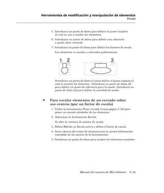 Herramientas de modificación y manipulación de elementos
                                                                        Escala



      5. Introduzca un punto de datos para definir el punto respecto
         al cual se van a escalar los elementos.
      6. Introduzca un punto de datos para definir una ubicación
         o punto clave conocido.
      7. Introduzca un punto de datos para definir los factores de escala.
         Los elementos se escalan y extienden gráficamente.




         Introduzca un punto de datos (1) para definir el punto respecto al
         cual se escalan los elementos. Introduzca un punto de datos (2)
         para definir un punto de referencia para la escala. Introduzca un
         punto de datos (3) para definir la cantidad de escala.


     Para escalar elementos de un cercado sobre
     sus centros (por un factor de escala)
      1. Utilice la herramienta Poner cercado (vease página 5-16) para
         poner un cercado alrededor de los elementos.
      2. Seleccione la herramienta Escala.
         Se abre la ventana de ajustes de escala.
      3. Defina Método en Escala activa y defina el factor de escala.
      4. Active Acerca del centro de elementos (en la sección Información
         extendida de los ajustes de la herramienta).
      5. Introduzca un punto de datos para aceptar los elementos escalados.




                             Manual del usuario de MicroStation          5–43
 