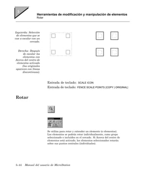 Herramientas de modificación y manipulación de elementos
                 Rotar




Izquierda: Selección
 de elementos que se
van a escalar con un
            cercado.


  Derecha: Después
      de escalar los
      elementos con
Acerca del centro de
 elementos activado
     (los originales
aparecen con líneas
     discontinuas).



                         Entrada de teclado: SCALE ICON
                         Entrada de teclado: FENCE SCALE POINTS [COPY | ORIGINAL]


Rotar




                         Se utiliza para rotar y extender un elemento (o elementos).
                         Los elementos se podrán rotar individualmente, como grupo
                         seleccionado o incluidos en el cercado. Si Acerca del centro de
                         elementos está activado, los elementos seleccionados rotarán
                         sobre sus puntos centrales (individuales).




5–44    Manual del usuario de MicroStation
 