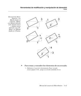 Herramientas de modificación y manipulación de elementos
                                                                                      Rotar




 Herramienta Rotar.
        Superior: con
     Método fijado en
    2 Puntos. Medio:
con Método definido
 como Ángulo activo
      y Ángulo activo
  definido como 30 .
  Abajo: con Método
  fijado en 3 Puntos.




                         Para rotar y extender los elementos de un cercado:
                          1. Mediante el uso de la herramienta Poner cercado
                             (vease página 5-16) , ponga un cercado alrededor de un




                                                Manual del usuario de MicroStation    5–47
 