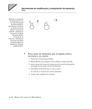 Herramientas de modificación y manipulación de elementos
                    Rotar




Rotación y extensión
  de elementos de un
   cercado (3 puntos)
    de forma gráfica.
Introduzca un punto
    de datos (1) para
  definir el punto de
rotación. Introduzca
   un punto de datos
      (2) para definir
        el inicio de la
rotación. Introduzca
   un punto de datos
   (3) para definir el
  ángulo de rotación
        gráficamente.




                            Para rotar un elemento, por el ángulo activo,
                            en torno a su centro
                            1. Seleccione la herramienta Rotar.
                            2. Defina Método como Ángulo activo y defina el ángulo deseado.
                            3. Active Acerca del centro de elementos (en la sección Información
                               extendida de los ajustes de la herramienta).
                            4. Identifique el elemento que se vaya a rotar.
                              La rotación se muestra de manera dinámica.
                            5. Acepte para completar la rotación.




5–50     Manual del usuario de MicroStation
 