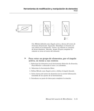 Herramientas de modificación y manipulación de elementos
                                                                      Rotar




         Con Método definido como Ángulo activo y Acerca del centro de
         elementos desactivado: Izquierda: Identifique el elemento (1):
         una célula en la ilustración. Centro: La rotación se visualiza
         de forma dinámica. Derecha: Acepte (2) para completar la
         rotación en torno al centro del elemento.




     Para rotar un grupo de elementos, por el ángulo
     activo, en torno a sus centros
      1. Seleccione los elementos con la herramienta Selección de elementos,
         PowerSelector o colocando el cerco a su alrededor.
      2. Seleccione la herramienta Rotar.
      3. Defina Método como Ángulo activo y defina el ángulo deseado.
      4. Active Acerca del centro de elementos (en la sección Información
         extendida de los ajustes de la herramienta).
      5. Introduzca un punto de datos para completar la rotación.




                             Manual del usuario de MicroStation       5–51
 