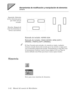 Herramientas de modificación y manipulación de elementos
                   Simetría




 Izquierda: Selección
de los elementos para
     que roten con un
              cercado.


 Derecha: Después de
rotar los elementos en
  torno a sus centros.




                              Entrada de teclado:       ROTATE ICON
                              Entrada de teclado:   FENCE [ROTATE | SPIN] [COPY |
                              ORIGINAL | POINTS] [COPY | ORIGINAL]

                              Si Usar Cercado está activado y la rotación se repite, cualquier
                              elemento situado dentro del cercado que se ha movido se copia junto
                              con el contenido original del cercado. Generalmente es más fácil usar
                              la herramienta Construir matriz (vease página 5-57) con Tipo de
                              matriz definido como Polar para hacer varias copias rotadas.




 Simetría




                              Sirve para crear simetrías de elementos.




 5–52    Manual del usuario de MicroStation
 