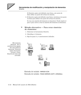 Herramientas de modificación y manipulación de elementos
                    Simetría


                                  Si Simetría según está definido como Línea, este punto de
                                  datos define un punto de la línea de simetría.
                                4. Si Simetría según está definido como Línea, introduzca otro punto
                                   de datos para definir otro punto de la línea de simetría.
                                  Se crea una simetría del elemento (o elementos). Puede repetir el
                                  paso 3 para volver a crear la simetría del elemento (o elementos).


                               Método alternativo — Para crear simetrías
                               de elementos:
                                1. Seleccione la herramienta Simetría.
                                2. Identifique el elemento.
                                3. Siga los pasos 3 y 4 anteriormente indicados.




         Herramienta
     Simetría. En el
sentido de las agujas
    del reloj desde la
 izquierda: Simetría
    según horizontal,
      vertical y línea.
Simetría de texto está
             activada.




                               Entrada de teclado:      MIRROR ICON
                               Entrada de teclado:      FENCE MIRROR [COPY | ORIGINAL]




 5–54    Manual del usuario de MicroStation
 