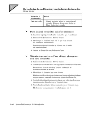 Herramientas de modificación y manipulación de elementos
               Alinear bordes


                        Ajuste de la       Efecto
                        herramienta
                        Usar cercado          Si está activado, alinea el contenido del
                                              cercado. El menú de opciones define el
                                              Modo (Selección) cercado.



                        Para alinear elementos con otro elemento:
                         1. Seleccione o ponga cercado a los elementos que va a alinear.
                         2. Seleccione la herramienta Alinear bordes.
                         3. Identifique el elemento base con el que va a alinear
                            los elementos seleccionados.
                            Los elementos seleccionados se alinean con el borde
                            del elemento base.
                         4. Acepte la alineación con el elemento base.


                        Método alternativo — Para alinear elementos
                        con otro elemento:
                         1. Seleccione la herramienta Alinear bordes.
                         2. Identifique el elemento base con el que va a alinear otros elementos.
                            El elemento base se resalta y aparece un bloque de
                            alineación normal a la vista.
                         3. Identifique el elemento que va a alinear.
                            El elemento identificado se alinea con el borde del elemento base,
                            que permanece resaltado junto con el bloque de alineación.
                         4. Continúe identificando elementos hasta que todos los elementos
                            deseados estén alineados con el elemento base.
                         5. Acepte la alineación del último elemento con el elemento base.
                            El elemento base permanece resaltado junto con el




5–56   Manual del usuario de MicroStation
 