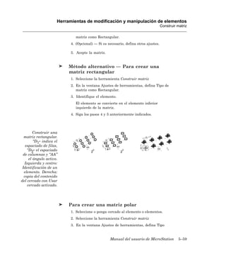 Herramientas de modificación y manipulación de elementos
                                                                                    Construir matriz

                              matriz como Rectangular.
                           4. (Opcional) — Si es necesario, defina otros ajustes.

                           5. Acepte la matriz.


                          Método alternativo — Para crear una
                          matriz rectangular
                           1. Seleccione la herramienta Construir matriz
                           2. En la ventana Ajustes de herramientas, defina Tipo de
                              matriz como Rectangular.
                           3. Identifique el elemento.
                              El elemento se convierte en el elemento inferior
                              izquierdo de la matriz.
                           4. Siga los pasos 4 y 5 anteriormente indicados.




        Construir una
  matriz rectangular.
        “D1” indica el
   espaciado de filas,
    “D2” el espaciado
 de columnas y “AA”
     el ángulo activo.
  Izquierda y centro:
 Identificación de un
  elemento. Derecha:
  copia del contenido
del cercado con Usar
    cercado activado.




                          Para crear una matriz polar
                           1. Seleccione o ponga cercado al elemento o elementos.
                           2. Seleccione la herramienta Construir matriz
                           3. En la ventana Ajustes de herramientas, defina Tipo


                                                  Manual del usuario de MicroStation          5–59
 