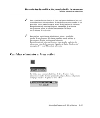 Herramientas de modificación y manipulación de elementos
                                                       Cambiar elemento a área activa




              Para cambiar el color, el estilo de línea o el grosor de línea activos, así
              como el atributo correspondiente de los elementos seleccionados en un
              solo paso, utilice los controles de la caja de herramientas Atributos.
              Para obtener más información sobre los cambios de atributos
              de elementos, véase la caja de herramientas Atributos
              en el Manual de referencia.


              Para definir los atributos del elemento activo e igualarlos
              con los de un elemento del diseño, también puede utilizar la
              herramienta Igualar atributos del elemento.
              Para obtener más información sobre cómo igualar atributos de
              elementos, véase la herramienta “Igualar atributos del elemento”
              en página 5-74 en el Manual de referencia.




Cambiar elemento a área activa




              Se utiliza para cambiar el atributo de área de uno o varios
              elementos cerrados (formas poligonales, elipses, formas poligonales
              complejas o curvas B-spline) al área activa.




                                         Manual del usuario de MicroStation         5–67
 