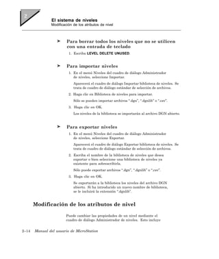 El sistema de niveles
               Modificación de los atributos de nivel



                        Para borrar todos los niveles que no se utilicen
                        con una entrada de teclado
                         1. Escriba LEVEL DELETE UNUSED.


                        Para importar niveles
                         1. En el menú Niveles del cuadro de diálogo Administrador
                            de niveles, seleccione Importar.
                            Aparecerá el cuadro de diálogo Importar biblioteca de niveles. Se
                            trata de cuadro de diálogo estándar de selección de archivos.
                         2. Haga clic en Biblioteca de niveles para importar.
                            Sólo se pueden importar archivos “.dgn”, “.dgnlib” o “.csv”.
                         3. Haga clic en OK.
                            Los niveles de la biblioteca se importarán al archivo DGN abierto.


                        Para exportar niveles
                         1. En el menú Niveles del cuadro de diálogo Administrador
                            de niveles, seleccione Exportar.
                            Aparecerá el cuadro de diálogo Exportar biblioteca de niveles. Se
                            trata de cuadro de diálogo estándar de selección de archivos.
                         2. Escriba el nombre de la biblioteca de niveles que desea
                            exportar o bien seleccione una biblioteca de niveles ya
                            existente para sobrescribirla.
                            Sólo puede exportar archivos “.dgn”, “.dgnlib” o “.csv”.
                         3. Haga clic en OK.
                            Se exportarán a la biblioteca los niveles del archivo DGN
                            abierto. Si ha introducido un nuevo nombre de biblioteca,
                            se le incluirá la extensión “.dgnlib”.


       Modificación de los atributos de nivel

                        Puede cambiar las propiedades de un nivel mediante el
                        cuadro de diálogo Administrador de niveles. Esto incluye


2–14   Manual del usuario de MicroStation
 