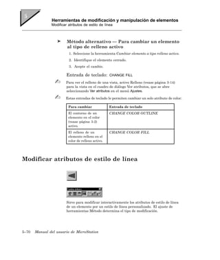 Herramientas de modificación y manipulación de elementos
               Modificar atributos de estilo de línea



                        Método alternativo — Para cambiar un elemento
                        al tipo de relleno activo
                         1. Seleccione la herramienta Cambiar elemento a tipo relleno activo.
                         2. Identifique el elemento cerrado.
                         3. Acepte el cambio.

                        Entrada de teclado:         CHANGE FILL

                        Para ver el relleno de una vista, active Relleno (vease página 3-14)
                        para la vista en el cuadro de diálogo Ver atributos, que se abre
                        seleccionando Ver atributos en el menú Ajustes.

                       Estas entradas de teclado le permiten cambiar un solo atributo de color:

                         Para cambiar               Entrada de teclado
                         El contorno de un          CHANGE COLOR OUTLINE
                         elemento en el color
                         (vease página 3-2)
                         activo.
                         El relleno de un           CHANGE COLOR FILL
                         elemento relleno en el
                         color de relleno activo.




Modificar atributos de estilo de línea




                        Sirve para modificar interactivamente los atributos de estilo de línea
                        de un elemento por un estilo de línea personalizado. El ajuste de
                        herramientas Método determina el tipo de modificación.




5–70   Manual del usuario de MicroStation
 