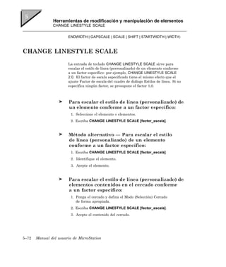 Herramientas de modificación y manipulación de elementos
               CHANGE LINESTYLE SCALE


                       ENDWIDTH | GAPSCALE | SCALE | SHIFT | STARTWIDTH | WIDTH〉



CHANGE LINESTYLE SCALE
                       La entrada de teclado CHANGE LINESTYLE SCALE sirve para
                       escalar el estilo de línea (personalizado) de un elemento conforme
                       a un factor específico: por ejemplo, CHANGE LINESTYLE SCALE
                       2.0. El factor de escala especificado tiene el mismo efecto que el
                       ajuste Factor de escala del cuadro de diálogo Estilos de línea. Si no
                       especifica ningún factor, se presupone el factor 1,0.



                        Para escalar el estilo de línea (personalizado) de
                        un elemento conforme a un factor específico:
                         1. Seleccione el elemento o elementos.
                         2. Escriba CHANGE LINESTYLE SCALE [factor_escala].


                        Método alternativo — Para escalar el estilo
                        de línea (personalizado) de un elemento
                        conforme a un factor específico:
                         1. Escriba CHANGE LINESTYLE SCALE [factor_escala].
                         2. Identifique el elemento.
                         3. Acepte el elemento.


                        Para escalar el estilo de línea (personalizado) de
                        elementos contenidos en el cercado conforme
                        a un factor específico:
                         1. Ponga el cercado y defina el Modo (Selección) Cercado
                            de forma apropiada.
                         2. Escriba CHANGE LINESTYLE SCALE [factor_escala].
                         3. Acepte el contenido del cercado.




5–72   Manual del usuario de MicroStation
 