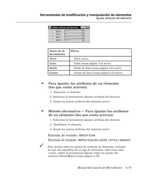 Herramientas de modificación y manipulación de elementos
                                             Igualar atributos del elemento




     Ajuste de la      Efecto
     herramienta
     Nivel                Nivel activo
     Color                Color (vease página 3-2) activo
     Estilo               Estilo de línea (vease página 3-6) activo
     Grosor               Grosor de línea (vease página 3-5) activo



     Para igualar los atributos de un elemento
     (los que están activos):
      1. Seleccione el elemento.
      2. Seleccione la herramienta Igualar atributos del elemento.
      3. Acepte los nuevos atributos del elemento activo.


     Método alternativo — Para igualar los atributos
     de un elemento (los que están activos):
      1. Seleccione la herramienta Igualar atributos del elemento.
      2. Identifique el elemento.
      3. Acepte los nuevos atributos del elemento activo.

    Entrada de teclado: MATCH ICON
    Entrada de teclado: MATCH [COLOR | LEVEL | STYLE | WEIGHT]

    Para igualar todos los ajustes de atributos de elementos, incluidos
    los que son específicos de un tipo de elementos, tales como cotas
    o texto, utilice la herramienta Igualar todos los ajustes del
    elemento (SmartMatch) (vease página 5-76)



                             Manual del usuario de MicroStation       5–75
 