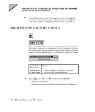 Herramientas de modificación y manipulación de elementos
               Igualar todos los ajustes del elemento



                       Para cambiar el color, estilo de línea, grosor de línea o nivel de un
                       elemento o elementos a los atributos del elemento activo, utilice la
                       herramienta Cambiar atributos de elemento (vease página 5-63) .



Igualar todos los ajustes del elemento




                       Sirve para cambiar todos los ajustes de atributos activos de elementos,
                       incluidos los específicos de determinados tipos de elementos, de forma
                       que se igualen con los atributos de un elemento del diseño. Cuando se
                       iguala una célula, la escala activa y la célula activa también se igualan.




                        Ajuste de la       Efecto
                        herramienta
                        Igualar tapas         Si está activado, los ajustes de tapas de
                        de multilínea         multilínea se igualarán también.



                        Para igualar los atributos de un elemento:
                         1. Seleccione el elemento.
                         2. Seleccione la herramienta Igualar todos los ajustes del elemento.




5–76   Manual del usuario de MicroStation
 