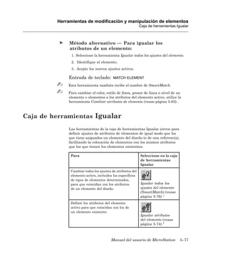 Herramientas de modificación y manipulación de elementos
                                                           Caja de herramientas Igualar



              Método alternativo — Para igualar los
              atributos de un elemento:
               1. Seleccione la herramienta Igualar todos los ajustes del elemento.
               2. Identifique el elemento.
               3. Acepte los nuevos ajustes activos.

             Entrada de teclado:         MATCH ELEMENT

             Esta herramienta también recibe el nombre de SmartMatch.

             Para cambiar el color, estilo de línea, grosor de línea o nivel de un
             elemento o elementos a los atributos del elemento activo, utilice la
             herramienta Cambiar atributos de elemento (vease página 5-63) .



Caja de herramientas Igualar
             Las herramientas de la caja de herramientas Igualar sirven para
             definir ajustes de atributos de elementos de igual modo que los
             que tiene asignados un elemento del diseño (o de una referencia),
             facilitando la colocación de elementos con los mismos atributos
             que los que tienen los elementos existentes.

              Para                                         Seleccione en la caja
                                                           de herramientas
                                                           Igualar
              Cambiar todos los ajustes de atributos del
              elemento activo, incluidos los específicos
              de tipos de elementos determinados,
              para que coincidan con los atributos         Igualar todos los
              de un elemento del diseño.                   ajustes del elemento
                                                           (SmartMatch) (vease
                                                           página 5-76) 1
              Definir los atributos del elemento
              activo para que coincidan con los de
              un elemento existente.
                                                           Igualar atributos
                                                           del elemento (vease
                                                           página 5-74) 1



                                       Manual del usuario de MicroStation          5–77
 