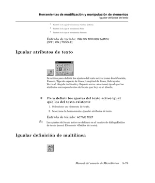 Herramientas de modificación y manipulación de elementos
                                                                              Igualar atributos de texto

                 1
                     También en la caja de herramientas Cambiar atributos .

                 2
                     También en la caja de herramientas Texto .

                 3
                     También en la caja de herramientas Patrones.



              Entrada de teclado:                    DIALOG TOOLBOX MATCH
              [OFF | ON | TOGGLE]



Igualar atributos de texto




              Se utiliza para definir los ajustes del texto activo (como Justificación,
              Fuente, Tipo de espacio de línea, Longitud de línea, Subrayado,
              Vertical, Ángulo inclinado y Espacio entre caracteres) igual que los
              atributos correspondientes del texto que hay en el diseño.



               Para definir los ajustes del texto activo igual
               que los del texto existente
                1. Seleccione un elemento de texto.
                2. Seleccione la herramienta Igualar atributos de texto.

              Entrada de teclado:                   ACTIVE TEXT

              Los ajustes del texto activo se definen en el cuadro de diálogoEstilos
              de texto (menú Elemento >Estilos de texto).



Igualar definición de multilínea




                                                  Manual del usuario de MicroStation              5–79
 