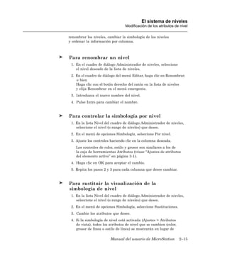 El sistema de niveles
                                  Modificación de los atributos de nivel

renombrar los niveles, cambiar la simbología de los niveles
y ordenar la información por columna.



Para renombrar un nivel
 1. En el cuadro de diálogo Administrador de niveles, seleccione
    el nivel deseado de la lista de niveles.
 2. En el cuadro de diálogo del menú Editar, haga clic en Renombrar.
    o bien
    Haga clic con el botón derecho del ratón en la lista de niveles
    y elija Renombrar en el menú emergente.
 3. Introduzca el nuevo nombre del nivel.
 4. Pulse Intro para cambiar el nombre.


Para controlar la simbología por nivel
 1. En la lista Nivel del cuadro de diálogo Administrador de niveles,
    seleccione el nivel (o rango de niveles) que desee.
 2. En el menú de opciones Simbología, seleccione Por nivel.
 3. Ajuste los controles haciendo clic en la columna deseada.
    Los controles de color, estilo y grosor son similares a los de
    la caja de herramientas Atributos (véase “Ajustes de atributos
    del elemento activo” en página 3-1).
 4. Haga clic en OK para aceptar el cambio.
 5. Repita los pasos 2 y 3 para cada columna que desee cambiar.


Para sustituir la visualización de la
simbología de nivel
 1. En la lista Nivel del cuadro de diálogo Administrador de niveles,
    seleccione el nivel (o rango de niveles) que desee.
 2. En el menú de opciones Simbología, seleccione Sustituciones.
 3. Cambie los atributos que desee.
 4. Si la simbología de nivel está activada (Ajustes > Atributos
    de vista), todos los atributos de nivel que se cambien (color,
    grosor de línea o estilo de línea) se mostrarán en lugar de

                         Manual del usuario de MicroStation          2–15
 