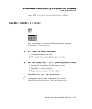 Herramientas de modificación y manipulación de elementos
                                                              Igualar ajustes de cotas

              página 5-73) en la caja de herramientas Cambiar atributos.




Igualar ajustes de cotas




              Sirve para definir los ajustes de cota activos como los atributos
              de cota de un elemento de cota.



               Para igualar ajustes de cotas
                1. Seleccione el elemento de cota.
                2. Seleccione la herramienta Igualar ajustes de cotas.


               Método alternativo — Para igualar ajustes de cotas
                1. Seleccione la herramienta Igualar ajustes de cotas.
                2. Identifique el elemento de cota.
                3. Acepte los nuevos ajustes de cotas activos.

              Entrada de teclado:       MATCH DIMENSION

              Para cambiar una cota a los atributos de cotas activos,
              utilice la herramienta Cambiar cotas a ajustes activos de




                                       Manual del usuario de MicroStation         5–81
 