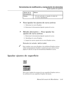 Herramientas de modificación y manipulación de elementos
                                                         Igualar ajustes de superficie


               Ajuste de la       Efecto
               herramienta
               Orden                Si está activado, se iguala el orden de
                                    la curva identificada.



               Para igualar los ajustes de curva activos
                1. Seleccione la curva B-spline.
                2. Seleccione la herramienta Igualar ajustes de curva.


               Método alternativo — Para igualar los
               ajustes de curva activos
                1. Seleccione la herramienta Igualar ajustes de curva.
                2. Identifique la curva B-spline.
                3. Acepte los nuevos ajustes de la curva B-spline activa.

              Entrada de teclado:          MATCH CURVE

              Para cambiar una curva B-spline a los atributos B-spline activos,
              utilice la herramienta Cambiar a ajustes de curva activa (vease
              página 8-120) de la caja de herramientas Modificar curvas.




Igualar ajustes de superficie




              Sirve para cambiar los ajustes de una superficie B-spline activa a
              los atributos de una superficie B-spline del diseño.



                                       Manual del usuario de MicroStation          5–83
 