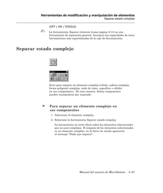 Herramientas de modificación y manipulación de elementos
                                                         Separar estado complejo

             [OFF | ON | TOGGLE]

             La herramienta Separar elemento (vease página 8-11) es una
             herramienta de separación general. Incorpora las capacidades de otras
             herramientas más especializadas de la caja de herramientas.



Separar estado complejo




             Sirve para separar un elemento complejo (célula, cadena compleja,
             forma poligonal compleja, nodo de texto, superficie o sólido)
             en sus componentes. De esta manera, dichos componentes
             pueden manipularse por separado.



              Para separar un elemento complejo en
              sus componentes
               1. Seleccione el elemento complejo.
               2. Seleccione la herramienta Separar estado complejo.
                 La herramienta no surte efecto sobre los elementos seleccionados
                 que no sean complejos. Si ninguno de los elementos seleccionados
                 es un elemento complejo, en la barra de estado aparecerá
                 el mensaje “Nada que separar“.




                                     Manual del usuario de MicroStation      5–87
 
