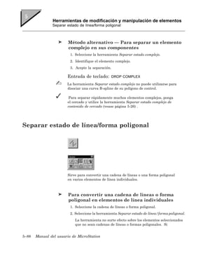 Herramientas de modificación y manipulación de elementos
               Separar estado de línea/forma poligonal



                        Método alternativo — Para separar un elemento
                        complejo en sus componentes
                         1. Seleccione la herramienta Separar estado complejo.
                         2. Identifique el elemento complejo.
                         3. Acepte la separación.

                       Entrada de teclado:       DROP COMPLEX

                       La herramienta Separar estado complejo no puede utilizarse para
                       disociar una curva B-spline de su polígono de control.

                       Para separar rápidamente muchos elementos complejos, ponga
                       el cercado y utilice la herramienta Separar estado complejo de
                       contenido de cercado (vease página 5-26) .




Separar estado de línea/forma poligonal




                       Sirve para convertir una cadena de líneas o una forma poligonal
                       en varios elementos de línea individuales.



                        Para convertir una cadena de líneas o forma
                        poligonal en elementos de línea individuales
                         1. Seleccione la cadena de líneas o forma poligonal.
                         2. Seleccione la herramienta Separar estado de línea/forma poligonal.
                           La herramienta no surte efecto sobre los elementos seleccionados
                           que no sean cadenas de líneas o formas poligonales. Si


5–88   Manual del usuario de MicroStation
 