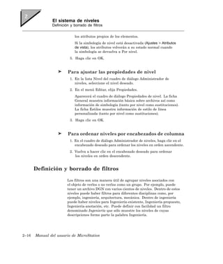 El sistema de niveles
               Definición y borrado de filtros


                            los atributos propios de los elementos.
                            Si la simbología de nivel está desactivada (Ajustes > Atributos
                            de vista), los atributos volverán a su estado normal cuando
                            la simbología se devuelva a Por nivel.
                         5. Haga clic en OK.


                        Para ajustar las propiedades de nivel
                         1. En la lista Nivel del cuadro de diálogo Administrador de
                            niveles, seleccione el nivel deseado.
                         2. En el menú Editar, elija Propiedades.
                            Aparecerá el cuadro de diálogo Propiedades de nivel. La ficha
                            General muestra información básica sobre archivos así como
                            información de simbología (tanto por nivel como sustituciones).
                            La ficha Estilos muestra información de estilo de línea
                            personalizada (tanto por nivel como sustituciones).
                         3. Haga clic en OK.


                        Para ordenar niveles por encabezados de columna
                         1. En el cuadro de diálogo Administrador de niveles, haga clic en el
                            encabezado deseado para ordenar los niveles en orden ascendente.
                         2. Vuelva a hacer clic en el encabezado deseado para ordenar
                            los niveles en orden descendente.


       Definición y borrado de filtros

                        Los filtros son una manera útil de agrupar niveles asociados con
                        el objeto de verlos o no verlos como un grupo. Por ejemplo, puede
                        tener un archivo DGN con varios cientos de niveles. Dentro de estos
                        niveles puede haber filtros para diferentes disciplinas como, por
                        ejemplo, ingeniería, arquitectura, mecánica. Dentro de ingeniería
                        puede haber niveles para Ingeniería-existente, Ingeniería-propuesto,
                        Ingeniería-anotación, etc. Puede definir con facilidad un filtro
                        denominado Ingeniería que sólo muestre los niveles de cuyas
                        descripciones forme parte la palabra Ingeniería.




2–16   Manual del usuario de MicroStation
 