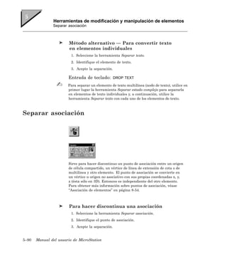 Herramientas de modificación y manipulación de elementos
               Separar asociación



                        Método alternativo — Para convertir texto
                        en elementos individuales
                         1. Seleccione la herramienta Separar texto.
                         2. Identifique el elemento de texto.
                         3. Acepte la separación.

                       Entrada de teclado:          DROP TEXT

                       Para separar un elemento de texto multilínea (nodo de texto), utilice en
                       primer lugar la herramienta Separar estado complejo para separarla
                       en elementos de texto individuales y, a continuación, utilice la
                       herramienta Separar texto con cada uno de los elementos de texto.



Separar asociación




                       Sirve para hacer discontinuo un punto de asociación entre un origen
                       de célula compartido, un vértice de línea de extensión de cota o de
                       multilínea y otro elemento. El punto de asociación se convierte en
                       un vértice u origen no asociativo con sus propias coordenadas x, y,
                       z (ésta sólo en 3D). Entonces es independiente del otro elemento.
                       Para obtener más información sobre puntos de asociación, véase
                       “Asociación de elementos” en página 8-54.



                        Para hacer discontinua una asociación
                         1. Seleccione la herramienta Separar asociación.
                         2. Identifique el punto de asociación.
                         3. Acepte la separación.


5–90   Manual del usuario de MicroStation
 