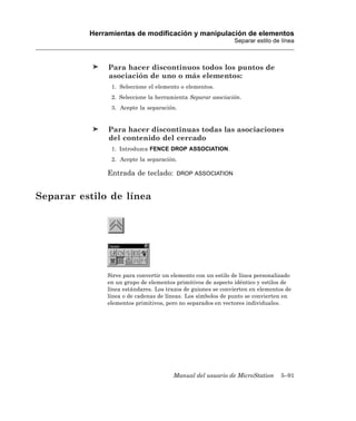 Herramientas de modificación y manipulación de elementos
                                                             Separar estilo de línea



               Para hacer discontinuos todos los puntos de
               asociación de uno o más elementos:
                1. Seleccione el elemento o elementos.
                2. Seleccione la herramienta Separar asociación.
                3. Acepte la separación.


               Para hacer discontinuas todas las asociaciones
               del contenido del cercado
                1. Introduzca FENCE DROP ASSOCIATION.
                2. Acepte la separación.

              Entrada de teclado:       DROP ASSOCIATION



Separar estilo de línea




              Sirve para convertir un elemento con un estilo de línea personalizado
              en un grupo de elementos primitivos de aspecto idéntico y estilos de
              línea estándares. Los trazos de guiones se convierten en elementos de
              línea o de cadenas de líneas. Los símbolos de punto se convierten en
              elementos primitivos, pero no separados en vectores individuales.




                                      Manual del usuario de MicroStation       5–91
 