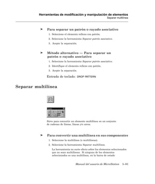 Herramientas de modificación y manipulación de elementos
                                                                   Separar multilínea



               Para separar un patrón o rayado asociativo
                1. Seleccione el elemento relleno con patrón.
                2. Seleccione la herramienta Separar patrón asociativo.
                3. Acepte la separación.


               Método alternativo — Para separar un
               patrón o rayado asociativo
                1. Seleccione la herramienta Separar patrón asociativo.
                2. Identifique el elemento relleno con patrón.
                3. Acepte la separación.

              Entrada de teclado:          DROP PATTERN



Separar multilínea




              Sirve para convertir un elemento multilínea en un conjunto
              de cadenas de líneas, líneas y/o arcos.



               Para convertir una multilínea en sus componentes
                1. Seleccione la multilínea (o multilíneas).
                2. Seleccione la herramienta Separar multilínea.
                   La herramienta no surte efecto sobre los elementos seleccionados
                   que no sean multilíneas. Si ninguno de los elementos
                   seleccionados es una multilínea, en la barra de estado


                                        Manual del usuario de MicroStation      5–93
 