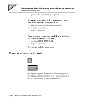 Herramientas de modificación y manipulación de elementos
               Separar elemento de cota


                            aparecerá el mensaje “Nada que separar“.


                        Método alternativo — Para convertir una
                        multilínea en sus componentes
                         1. Seleccione la herramienta Separar multilínea.
                         2. Identifique la multilínea.
                         3. Acepte la separación.


                        Para separar elementos multilínea incluidos
                        en el contenido del cercado
                         1. Introduzca FENCE DROP MLINE.
                         2. Acepte la separación.

                       Entrada de teclado:          DROP MLINE



Separar elemento de cota




                       Se utiliza para separar el elemento (o elementos) de cota en
                       líneas, líneas poligonales, elipses, arcos y texto. Para obtener
                       más información sobre elementos de cota, véase Elementos de
                       cota en el Manual para la generación de dibujos.




5–94   Manual del usuario de MicroStation
 