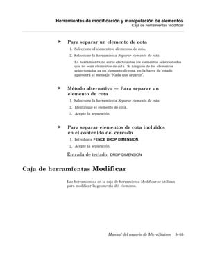 Herramientas de modificación y manipulación de elementos
                                                     Caja de herramientas Modificar



              Para separar un elemento de cota
               1. Seleccione el elemento o elementos de cota.
               2. Seleccione la herramienta Separar elemento de cota.
                 La herramienta no surte efecto sobre los elementos seleccionados
                 que no sean elementos de cota. Si ninguno de los elementos
                 seleccionados es un elemento de cota, en la barra de estado
                 aparecerá el mensaje “Nada que separar”.


              Método alternativo — Para separar un
              elemento de cota
               1. Seleccione la herramienta Separar elemento de cota.
               2. Identifique el elemento de cota.
               3. Acepte la separación.


              Para separar elementos de cota incluidos
              en el contenido del cercado
               1. Introduzca FENCE DROP DIMENSION.
               2. Acepte la separación.

             Entrada de teclado:       DROP DIMENSION



Caja de herramientas Modificar
             Las herramientas en la caja de herramienta Modificar se utilizan
             para modificar la geometría del elemento.




                                      Manual del usuario de MicroStation        5–95
 