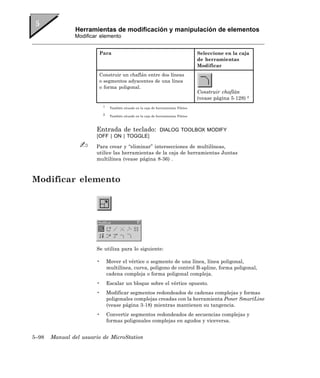 Herramientas de modificación y manipulación de elementos
               Modificar elemento


                        Para                                                         Seleccione en la caja
                                                                                     de herramientas
                                                                                     Modificar
                        Construir un chaflán entre dos líneas
                        o segmentos adyacentes de una línea
                        o forma poligonal.
                                                                                     Construir chaflán
                                                                                     (vease página 5-128) 2
                           1
                                También situado en la caja de herramientas Filetes

                           2
                                También situado en la caja de herramientas Filetes



                       Entrada de teclado:                      DIALOG TOOLBOX MODIFY
                       [OFF | ON | TOGGLE]

                       Para crear y “eliminar” intersecciones de multilíneas,
                       utilice las herramientas de la caja de herramientas Juntas
                       multilínea (vease página 8-36) .



Modificar elemento




                       Se utiliza para lo siguiente:

                       •       Mover el vértice o segmento de una línea, línea poligonal,
                               multilínea, curva, polígono de control B-spline, forma poligonal,
                               cadena compleja o forma poligonal compleja.
                       •       Escalar un bloque sobre el vértice opuesto.
                       •       Modificar segmentos redondeados de cadenas complejas y formas
                               poligonales complejas creadas con la herramienta Poner SmartLine
                               (vease página 3-18) mientras mantienen su tangencia.
                       •       Convertir segmentos redondeados de secuencias complejas y
                               formas poligonales complejas en agudos y viceversa.


5–98   Manual del usuario de MicroStation
 