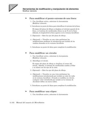 Herramientas de modificación y manipulación de elementos
               Modificar elemento



                        Para modificar el punto extremo de una línea:
                         1. Con AccuDraw activo, seleccione la herramienta
                            Modificar elemento.
                         2. Introduzca un punto de datos para identificar el extremo de la línea.
                            El origen del plano de dibujo se desplaza al extremo opuesto de la
                            línea, y el sistema de coordenadas alinea su eje X con la línea.
                            Además, la longitud de la línea aparece en la ventana AccuDraw.
                         3. (Opcional) — Rote los ejes del plano de dibujo.

                         4. (Opcional) — Visualice en una vista preliminar las
                            modificaciones mediante la introducción por teclado de los
                            cambios deseados en la ventana AccuDraw.

                         5. Introduzca un punto de datos para completar la modificación.


                        Para modificar un círculo:
                         1. Con AccuDraw activo, seleccione la herramienta
                            Modificar elemento.
                         2. Identifique el círculo.
                            El origen del plano de dibujo se desplaza al centro del
                            círculo. Además, el sistema de coordenadas cambia a Polar
                            y se alinea con los ejes de la vista.
                         3. (Opcional) — Rote los ejes del plano de dibujo.

                         4. (Opcional) — Visualice en una vista preliminar las
                            modificaciones introduciendo por teclado un valor de radio
                            en la ventana AccuDraw. (Cuando se modifica un círculo,
                            cualquier valor introducido por teclado en la ventana de
                            Accudraw define un nuevo radio).

                         5. Introduzca un punto de datos para completar la modificación.


                        Para modificar una elipse:
                         1. Con AccuDraw activo, seleccione la herramienta




5–102   Manual del usuario de MicroStation
 