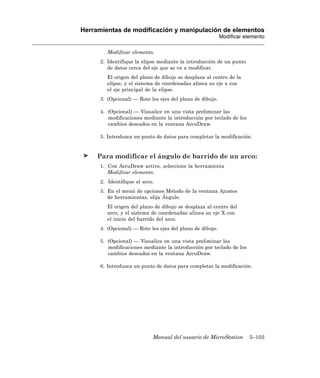 Herramientas de modificación y manipulación de elementos
                                                           Modificar elemento

         Modificar elemento.
      2. Identifique la elipse mediante la introducción de un punto
         de datos cerca del eje que se va a modificar.
         El origen del plano de dibujo se desplaza al centro de la
         elipse, y el sistema de coordenadas alinea su eje x con
         el eje principal de la elipse.
      3. (Opcional) — Rote los ejes del plano de dibujo.

      4. (Opcional) — Visualice en una vista preliminar las
         modificaciones mediante la introducción por teclado de los
         cambios deseados en la ventana AccuDraw.

      5. Introduzca un punto de datos para completar la modificación.


     Para modificar el ángulo de barrido de un arco:
      1. Con AccuDraw activo, seleccione la herramienta
         Modificar elemento.
      2. Identifique el arco.
      3. En el menú de opciones Método de la ventana Ajustes
         de herramientas, elija Ángulo.
         El origen del plano de dibujo se desplaza al centro del
         arco, y el sistema de coordenadas alinea su eje X con
         el inicio del barrido del arco.
      4. (Opcional) — Rote los ejes del plano de dibujo.

      5. (Opcional) — Visualice en una vista preliminar las
         modificaciones mediante la introducción por teclado de los
         cambios deseados en la ventana AccuDraw.

      6. Introduzca un punto de datos para completar la modificación.




                            Manual del usuario de MicroStation         5–103
 