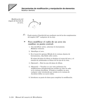 Herramientas de modificación y manipulación de elementos
                 Modificar elemento




   Modificación del
ángulo de barrido de
            un arco.




                         Puede ajustar el barrido del arco mediante uno de los dos complementos
                         del ángulo (180 cualquiera de los dos).


                         Para modificar el radio de un arco sin
                         cambiar su punto central:
                          1. Con AccuDraw activo, seleccione la herramienta
                             Modificar elemento.
                          2. Identifique el arco.
                          3. En el menú de opciones Método de la ventana Ajustes de
                             herramientas, elija Radio sobre centro.
                             El origen del plano de dibujo se desplaza al centro del arco, y el
                             sistema de coordenadas se alinea con los ejes de la vista.
                          4. (Opcional) — Rote los ejes del plano de dibujo.

                          5. (Opcional) — Visualice en una vista preliminar las
                             modificaciones introduciendo por teclado un valor de radio
                             en la ventana AccuDraw. (Cuando se modifica un arco,
                             cualquier valor introducido por teclado en la ventana de
                             Accudraw define un nuevo radio).

                          6. Introduzca un punto de datos para completar la modificación.




 5–104   Manual del usuario de MicroStation
 