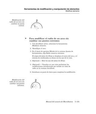 Herramientas de modificación y manipulación de elementos
                                                                              Modificar elemento




   Modificación del
radio de un arco sin
  cambiar su punto
            central.




                        Para modificar el radio de un arco sin
                        cambiar sus puntos extremos:
                         1. Con AccuDraw activo, seleccione la herramienta
                            Modificar elemento.
                         2. Identifique el arco.
                         3. En el menú de opciones Método de la ventana Ajustes de
                            herramientas, elija Radio conserva extremos.
                            El origen del plano de dibujo se desplaza al centro del arco, y el
                            sistema de coordenadas se alinea con los ejes de la vista.
                         4. (Opcional) — Rote los ejes del plano de dibujo.

                         5. (Opcional) — Visualice en una vista preliminar las
                            modificaciones introduciendo por teclado un valor de
                            radio en la ventana AccuDraw.

                         6. Introduzca un punto de datos para completar la modificación.




   Modificación del
radio de un arco sin
 cambiar sus puntos
          extremos.




                                                Manual del usuario de MicroStation        5–105
 