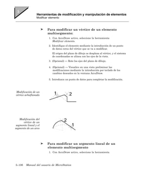 Herramientas de modificación y manipulación de elementos
                  Modificar elemento



                          Para modificar un vértice de un elemento
                          multisegmento:
                           1. Con AccuDraw activo, seleccione la herramienta
                              Modificar elemento.
                           2. Identifique el elemento mediante la introducción de un punto
                              de datos cerca del vértice que se va a modificar.
                              El origen del plano de dibujo se desplaza al vértice, y el sistema
                              de coordenadas se alinea con los ejes de la vista.
                           3. (Opcional) — Rote los ejes del plano de dibujo.

                           4. (Opcional) — Visualice en una vista preliminar las
                              modificaciones mediante la introducción por teclado de los
                              cambios deseados en la ventana AccuDraw.

                           5. Introduzca un punto de datos para completar la modificación.




Modificación de un
vértice achaflanado




    Modificación del
      vértice de un
 segmento lineal y el
segmento de un arco




                          Para modificar un segmento lineal de un
                          elemento multisegmento
                           1. Con AccuDraw activo, seleccione la herramienta




5–106    Manual del usuario de MicroStation
 