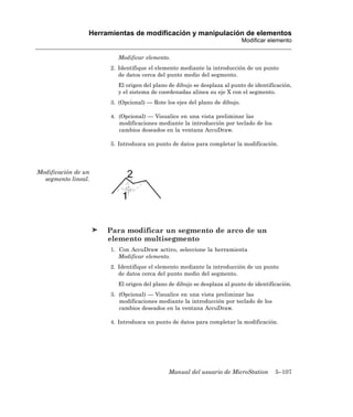 Herramientas de modificación y manipulación de elementos
                                                                            Modificar elemento

                         Modificar elemento.
                       2. Identifique el elemento mediante la introducción de un punto
                          de datos cerca del punto medio del segmento.
                         El origen del plano de dibujo se desplaza al punto de identificación,
                         y el sistema de coordenadas alinea su eje X con el segmento.
                       3. (Opcional) — Rote los ejes del plano de dibujo.

                       4. (Opcional) — Visualice en una vista preliminar las
                          modificaciones mediante la introducción por teclado de los
                          cambios deseados en la ventana AccuDraw.

                       5. Introduzca un punto de datos para completar la modificación.




Modificación de un
  segmento lineal.




                      Para modificar un segmento de arco de un
                      elemento multisegmento
                       1. Con AccuDraw activo, seleccione la herramienta
                          Modificar elemento.
                       2. Identifique el elemento mediante la introducción de un punto
                          de datos cerca del punto medio del segmento.
                         El origen del plano de dibujo se desplaza al punto de identificación.
                       3. (Opcional) — Visualice en una vista preliminar las
                          modificaciones mediante la introducción por teclado de los
                          cambios deseados en la ventana AccuDraw.

                       4. Introduzca un punto de datos para completar la modificación.




                                             Manual del usuario de MicroStation         5–107
 