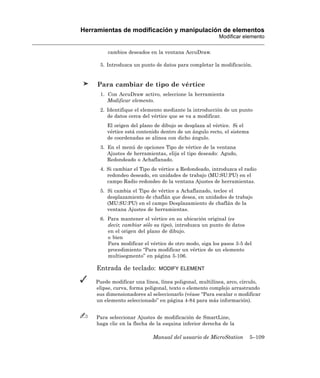 Herramientas de modificación y manipulación de elementos
                                                         Modificar elemento

         cambios deseados en la ventana AccuDraw.

      5. Introduzca un punto de datos para completar la modificación.


     Para cambiar de tipo de vértice
      1. Con AccuDraw activo, seleccione la herramienta
         Modificar elemento.
      2. Identifique el elemento mediante la introducción de un punto
         de datos cerca del vértice que se va a modificar.
         El origen del plano de dibujo se desplaza al vértice. Si el
         vértice está contenido dentro de un ángulo recto, el sistema
         de coordenadas se alinea con dicho ángulo.
      3. En el menú de opciones Tipo de vértice de la ventana
         Ajustes de herramientas, elija el tipo deseado: Agudo,
         Redondeado o Achaflanado.
      4. Si cambiar el Tipo de vértice a Redondeado, introduzca el radio
         redondeo deseado, en unidades de trabajo (MU:SU:PU) en el
         campo Radio redondeo de la ventana Ajustes de herramientas.
      5. Si cambia el Tipo de vértice a Achaflanado, teclee el
         desplazamiento de chaflán que desea, en unidades de trabajo
         (MU:SU:PU) en el campo Desplazamiento de chaflán de la
         ventana Ajustes de herramientas.
      6. Para mantener el vértice en su ubicación original (es
         decir, cambiar sólo su tipo), introduzca un punto de datos
         en el origen del plano de dibujo.
         o bien
         Para modificar el vértice de otro modo, siga los pasos 3-5 del
         procedimiento “Para modificar un vértice de un elemento
         multisegmento” en página 5-106.

    Entrada de teclado:        MODIFY ELEMENT

    Puede modificar una línea, línea poligonal, multilínea, arco, círculo,
    elipse, curva, forma poligonal, texto o elemento complejo arrastrando
    sus dimensionadores al seleccionarlo (véase “Para escalar o modificar
    un elemento seleccionado” en página 4-84 para más información).


    Para seleccionar Ajustes de modificación de SmartLine,
    haga clic en la flecha de la esquina inferior derecha de la

                            Manual del usuario de MicroStation          5–109
 