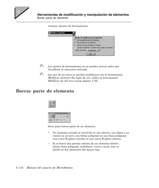 Herramientas de modificación y manipulación de elementos
               Borrar parte de elemento


                       ventana Ajustes de herramientas.




                       Los ajustes de herramientas no se pueden activar salvo que
                       AccuDraw se encuentre activado.

                       Los ejes de los arcos no pueden modificarse con la herramienta
                       Modificar elemento En lugar de eso, utilice la herramienta
                       Modificar eje del arco (vease página 3-79) .



Borrar parte de elemento




                       Sirve para borrar parte de un elemento.

                       •   Un elemento cerrado se convierte en uno abierto; una elipse o un
                           círculo en un arco; una forma poligonal en una línea poligonal;
                           una curva B-spline cerrada en una curva B-spline abierta.
                       •   Si se borra una porción interna de un elemento abierto
                           (línea, línea poligonal, multilínea, curva o arco), éste se
                           divide en dos elementos del mismo tipo.




5–110   Manual del usuario de MicroStation
 