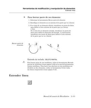 Herramientas de modificación y manipulación de elementos
                                                                             Extender línea



                     Para borrar parte de un elemento
                      1. Seleccione la herramienta Borrar parte de elemento.
                      2. Identifique el elemento en un extremo de la parte que va a borrar.
                      3. Si se trata de un elemento abierto, introduzca un punto de datos
                         para definir el otro extremo de la parte que va a borrar.
                         o bien
                         Si se trata de un elemento cerrado, introduzca un punto de
                         datos para definir la dirección del borrado. A continuación,
                         introduzca otro punto de datos para definir el otro extremo
                         de la parte que se va a borrar.




  Borrar parte de
        elemento




                    Entrada de teclado:        DELETE PARTIAL

                    Para borrar parte de una multilínea, utilice la herramienta Borrado
                    parcial de multilínea (vease página 8-49) en la caja de herramientas
                    Juntas multilínea. Para hacer una abertura en una multilínea sin
                    dividirla en dos elementos, utilice la herramienta Cortar todas
                    las líneas componentes (vease página 8-43) .



Extender línea




                                            Manual del usuario de MicroStation       5–111
 