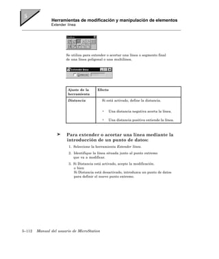 Herramientas de modificación y manipulación de elementos
               Extender línea




                       Se utiliza para extender o acortar una línea o segmento final
                       de una línea poligonal o una multilínea.




                        Ajuste de la      Efecto
                        herramienta
                        Distancia            Si está activado, define la distancia.


                                             •   Una distancia negativa acorta la línea.

                                             •   Una distancia positiva extiende la línea.



                        Para extender o acortar una línea mediante la
                        introducción de un punto de datos:
                         1. Seleccione la herramienta Extender línea.
                         2. Identifique la línea situada junto al punto extremo
                            que va a modificar.
                         3. Si Distancia está activado, acepte la modificación.
                            o bien
                            Si Distancia está desactivado, introduzca un punto de datos
                            para definir el nuevo punto extremo.




5–112   Manual del usuario de MicroStation
 