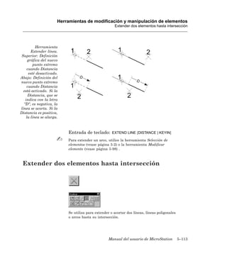 Herramientas de modificación y manipulación de elementos
                                                      Extender dos elementos hasta intersección




          Herramienta
       Extender línea.
 Superior: Definición
     gráfica del nuevo
        punto extremo
    cuando Distancia
     esté desactivado.
Abajo: Definición del
nuevo punto extremo
    cuando Distancia
  está activado. Si la
     Distancia, que se
   indica con la letra
  “D“, es negativa, la
línea se acorta. Si la
Distancia es positiva,
    la línea se alarga.



                          Entrada de teclado:       EXTEND LINE [DISTANCE | KEYIN]

                          Para extender un arco, utilice la herramienta Selección de
                          elementos (vease página 5-2) o la herramienta Modificar
                          elemento (vease página 5-98) .



 Extender dos elementos hasta intersección




                          Se utiliza para extender o acortar dos líneas, líneas poligonales
                          o arcos hasta su intersección.




                                                  Manual del usuario de MicroStation          5–113
 