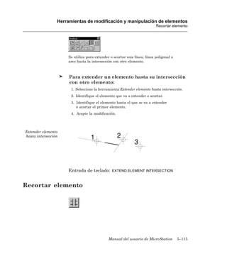 Herramientas de modificación y manipulación de elementos
                                                                         Recortar elemento




                     Se utiliza para extender o acortar una línea, línea poligonal o
                     arco hasta la intersección con otro elemento.



                      Para extender un elemento hasta su intersección
                      con otro elemento:
                       1. Seleccione la herramienta Extender elemento hasta intersección.
                       2. Identifique el elemento que va a extender o acortar.
                       3. Identifique el elemento hasta el que se va a extender
                          o acortar el primer elemento.
                       4. Acepte la modificación.




Extender elemento
hasta intersección




                     Entrada de teclado:       EXTEND ELEMENT INTERSECTION



Recortar elemento




                                             Manual del usuario de MicroStation        5–115
 